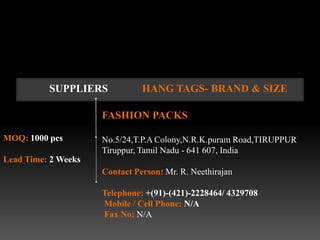 SUPPLIERS            HANG TAGS- BRAND & SIZE

                     FASHION PACKS

MOQ: 1000 pcs        No.5/24,T.P.A Colony,N.R.K.puram Road,TIRUPPUR
                     Tiruppur, Tamil Nadu - 641 607, India
Lead Time: 2 Weeks
                     Contact Person: Mr. R. Neethirajan

                     Telephone: +(91)-(421)-2228464/ 4329708
                     Mobile / Cell Phone: N/A
                     Fax No: N/A
 