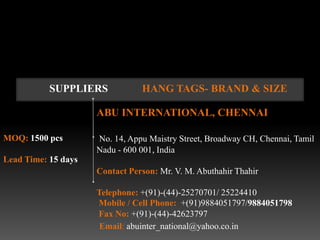 SUPPLIERS            HANG TAGS- BRAND & SIZE

                     ABU INTERNATIONAL, CHENNAI

MOQ: 1500 pcs        No. 14, Appu Maistry Street, Broadway CH, Chennai, Tamil
                     Nadu - 600 001, India
Lead Time: 15 days
                     Contact Person: Mr. V. M. Abuthahir Thahir

                     Telephone: +(91)-(44)-25270701/ 25224410
                     Mobile / Cell Phone: +(91)9884051797/9884051798
                     Fax No: +(91)-(44)-42623797
                      Email: abuinter_national@yahoo.co.in
 