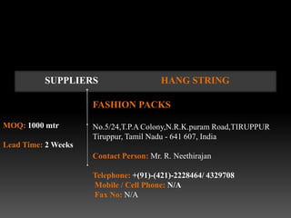 SUPPLIERS                     HANG STRING

                     FASHION PACKS

MOQ: 1000 mtr        No.5/24,T.P.A Colony,N.R.K.puram Road,TIRUPPUR
                     Tiruppur, Tamil Nadu - 641 607, India
Lead Time: 2 Weeks
                     Contact Person: Mr. R. Neethirajan

                     Telephone: +(91)-(421)-2228464/ 4329708
                     Mobile / Cell Phone: N/A
                     Fax No: N/A
 