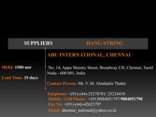 SUPPLIERS                     HANG STRING

                     ABU INTERNATIONAL, CHENNAI

MOQ: 1500 mtr        No. 14, Appu Maistry Street, Broadway CH, Chennai, Tamil
                     Nadu - 600 001, India
Lead Time: 15 days
                     Contact Person: Mr. V. M. Abuthahir Thahir

                     Telephone: +(91)-(44)-25270701/ 25224410
                     Mobile / Cell Phone: +(91)9884051797/9884051798
                     Fax No: +(91)-(44)-42623797
                      Email: abuinter_national@yahoo.co.in
 