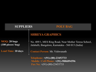 SUPPLIERS                     POLY BAG

                     SHREYA GRAPHICS

MOQ: 20 bags         No. 409/1, MES Ring Road, Near Mother Teresa School,
(100 pieces/ bag)    Jalahalli, Bangalore, Karnataka - 560 013 (India)

Lead Time: 10 days   Contact Person: Mr. Vishwanath

                     Telephone: +(91)-(80)-23453733
                     Mobile / Cell Phone: +(91)-9886894596
                     Fax No: +(91)-(80)-23453733
 