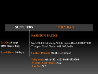 SUPPLIERS                      POLY BAG

                     FASHION PACKS

MOQ: 25 bags         No.5/24,T.P.A Colony,N.R.K.puram Road,TIRUPPUR
(100 pieces/ bag)    Tiruppur, Tamil Nadu - 641 607, India

Lead Time: 10 days   Contact Person: Mr. R. Neethirajan

                     Telephone: +(91)-(421)-2228464/ 4329708
                     Mobile / Cell Phone: N/A
                     Fax No: N/A
 