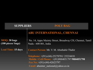 SUPPLIERS                       POLY BAG

                     ABU INTERNATIONAL, CHENNAI

MOQ: 30 bags         No. 14, Appu Maistry Street, Broadway CH, Chennai, Tamil
(100 pieces/ bags)   Nadu - 600 001, India

Lead Time: 15 days   Contact Person: Mr. V. M. Abuthahir Thahir

                     Telephone: +(91)-(44)-25270701/ 25224410
                     Mobile / Cell Phone: +(91)9884051797/9884051798
                     Fax No: +(91)-(44)-42623797
                      Email: abuinter_national@yahoo.co.in
 