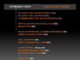 INTRODUCTION             PACKAGING TRIMS

    PLASTIC COLLAR BUTTERFLY (01)
    PLASTIC COLLAR BONE (01)
    CARDBOARD COLLAR-STAND BONE (01)

    METAL (STAINLESS STEEL) CLIP (03)
    BRASS PINS (04)

    BACK SUPPORTING CARDBOARD SHEET (01)
    SHIRT PACKING PAPER (01)

    TAG LOOP PIN (01)
    PRICE & RFID TAG CARD (01)

    LOOP STRING - 30 cm (01)
    HANGING BRAND CARD (01)
    HANGING SIZE CARD (01)

    POLY BAG (01)
 