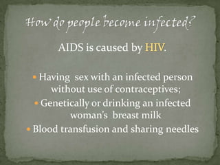 How do people become infected? AIDS is caused by HIV.Having  sex with an infected person without use of contraceptives;Genetically or drinking an infected woman’s  breast milkBlood transfusion and sharing needles
