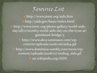 Resource Listhttp://www.avert.org/aids.htmhttp://aids.gov/basic/index.htmlhttp://www.avert.org/photo-gallery/world-aids-day/all/0/002663-world-aids-day-on-the-tyne-at-gateshead-bridge/3http://www.ak22.iaminawe.com/wp-content/uploads/2006/06/aids4.gifhttp://www.dominica-weekly.com/news/wp-content/uploads/2008/07/ending_aids.gifen.wikipedia.org/AIDS