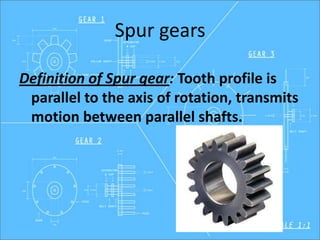 Spur gears
Definition of Spur gear: Tooth profile is
parallel to the axis of rotation, transmits
motion between parallel shafts.
 