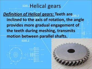 Helical gears
Definition of Helical gears: Teeth are
inclined to the axis of rotation, the angle
provides more gradual engagement of
the teeth during meshing, transmits
motion between parallel shafts.
 