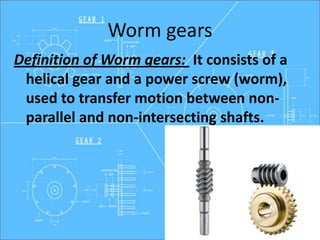 Worm gears
Definition of Worm gears: It consists of a
helical gear and a power screw (worm),
used to transfer motion between non-
parallel and non-intersecting shafts.
 