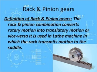 Rack & Pinion gears
Definition of Rack & Pinion gears: The
rack & pinion combination converts
rotary motion into translatory motion or
vice-versa It is used in Lathe machine in
which the rack transmits motion to the
saddle.
 