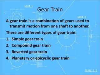 Gear Train
A gear train is a combination of gears used to
transmit motion from one shaft to another.
There are different types of gear train:
1. Simple gear train
2. Compound gear train
3. Reverted gear train
4. Planetary or epicyclic gear train
 