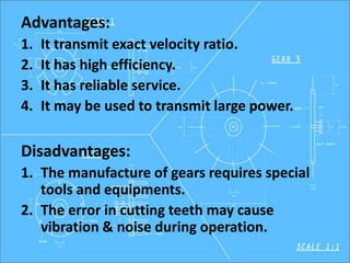Advantages:
1. It transmit exact velocity ratio.
2. It has high efficiency.
3. It has reliable service.
4. It may be used to transmit large power.
Disadvantages:
1. The manufacture of gears requires special
tools and equipments.
2. The error in cutting teeth may cause
vibration & noise during operation.
 