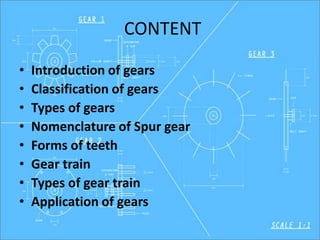 CONTENT
• Introduction of gears
• Classification of gears
• Types of gears
• Nomenclature of Spur gear
• Forms of teeth
• Gear train
• Types of gear train
• Application of gears
 