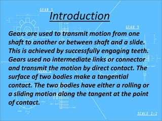 Introduction
Gears are used to transmit motion from one
shaft to another or between shaft and a slide.
This is achieved by successfully engaging teeth.
Gears used no intermediate links or connector
and transmit the motion by direct contact. The
surface of two bodies make a tangential
contact. The two bodies have either a rolling or
a sliding motion along the tangent at the point
of contact.
 
