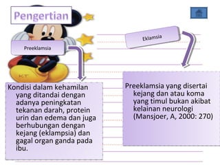 Kondisi dalam kehamilan
yang ditandai dengan
adanya peningkatan
tekanan darah, protein
urin dan edema dan juga
berhubungan dengan
kejang (eklampsia) dan
gagal organ ganda pada
ibu.
Preeklamsia yang disertai
kejang dan atau koma
yang timul bukan akibat
kelainan neurologi
(Mansjoer, A, 2000: 270)
Preeklamsia yang disertai
kejang dan atau koma
yang timul bukan akibat
kelainan neurologi
(Mansjoer, A, 2000: 270)
PreeklamsiaPreeklamsia
EklamsiaEklamsia
 