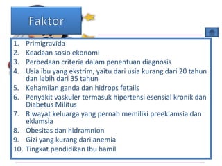 1. Primigravida
2. Keadaan sosio ekonomi
3. Perbedaan criteria dalam penentuan diagnosis
4. Usia ibu yang ekstrim, yaitu dari usia kurang dari 20 tahun
dan lebih dari 35 tahun
5. Kehamilan ganda dan hidrops fetails
6. Penyakit vaskuler termasuk hipertensi esensial kronik dan
Diabetus Militus
7. Riwayat keluarga yang pernah memiliki preeklamsia dan
eklamsia
8. Obesitas dan hidramnion
9. Gizi yang kurang dari anemia
10. Tingkat pendidikan Ibu hamil
 