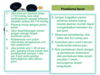 Preeklamsi berat
1. Jika tekanan diastolic tetap
>110 mmHg, beri obat
antihipertensi sampai tekanan
diastolic antara 90-110 mmHg
2. Pasang infuse dengan jarum
besar
3. Ukur keseimbangan cairan,
jangan samapi terjadi
overload cairan.
4. Kateterisasi urin untuk
memantau pengeluaran urin
dan proteinuria
5. Jika jumlah urin < 30 ml per
jam, pasang infuse cairan dan
pertahankan sampai 1 liter
per 8 jam serta pantau
kemungkinan ada edema
paru
6. Jangan tinggalkan pasien
sendirian karena kejang
disertai aspirasi muntah dapat
mengakibatkan kematian ibu
dan janin
7. Observasi tanda0tanda vital,
reflex dan DJJ setiap jam
8. Auskultasi paru untuk mencari
tanda-tanda edema paru
9. Nilai pembekuan darah dengan
uji pembekuan sederhana.
Jika pembekuan tidak terjadi
sesudah 7 menit,
kemungkinan terjadi
koagulopati.
 