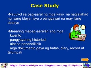 Case Study
•Nauukol sa pag-aaral ng mga kaso na naglalahad
ng isang ideya, isyu o pangyayari na may ilang
detalye

•Maaaring mapag-aaralan ang mga:
  kwento
  pangyayaring historical
  ulat sa pananaliksik
  mga dokumento gaya ng batas, diary, record at
talumpati
 