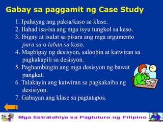 Gabay sa paggamit ng Case Study
  1. Ipahayag ang paksa/kaso sa klase.
  2. Ilahad isa-isa ang mga isyu tungkol sa kaso.
  3. Ibigay at isulat sa pisara ang mga argumento
     para sa o laban sa kaso.
  4. Magbigay ng desisyon, saloobin at katwiran sa
     pagkakapili sa desisyon.
  5. Paghambingin ang mga desisyon ng bawat
     pangkat.
  6. Talakayin ang katwiran sa pagkakaiba ng
     desisiyon.
  7. Gabayan ang klase sa pagtatapos.
 