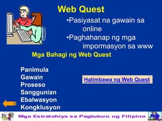Web Quest
              •Pasiyasat na gawain sa
                   online
              •Paghahanap ng mga
                   impormasyon sa www
   Mga Bahagi ng Web Quest

Panimula
Gawain            Halimbawa ng Web Quest
Proseso
Sanggunian
Ebalwasyon
Kongklusyon
 