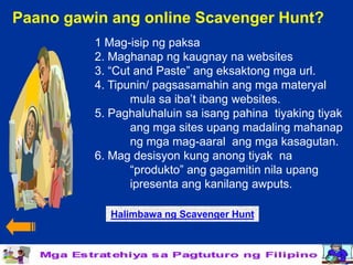 Paano gawin ang online Scavenger Hunt?
          1 Mag-isip ng paksa
          2. Maghanap ng kaugnay na websites
          3. “Cut and Paste” ang eksaktong mga url.
          4. Tipunin/ pagsasamahin ang mga materyal
                 mula sa iba’t ibang websites.
          5. Paghaluhaluin sa isang pahina tiyaking tiyak
                 ang mga sites upang madaling mahanap
                 ng mga mag-aaral ang mga kasagutan.
          6. Mag desisyon kung anong tiyak na
                 “produkto” ang gagamitin nila upang
                 ipresenta ang kanilang awputs.

             Halimbawa ng Scavenger Hunt
 