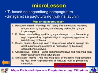 microLesson
•IT- based na kagamitang pampagtuturo
•Ginagamit sa pagtuturo ng tiyak na layunin
                    Mga uri ng microLesson
   1. Resource- based - may mga iba’t ibang links sa www na maaaring
           mapuntahan ng mga mag-aaral upang makakuha ng mga
           impormasyon
   2. Problem- based – Nagpapakita ng mga sitwasyon o problema. Ang
           mga mag-aaral ay mag-iimbestiga at maghanap ng paraan sa
           ikalulutas ng problema.
   3. Cased- based – May mga kaso o sitwasyon na iniharap sa mga ma-
           aaral, aalamin ang problema at hahanapan ng kaukulang
           alternatibong solusyon.
   4. Collaborative – based – Sama-samang gumagawa ang mga mag-aaral
           batay sa kanilang mga katungkulan.
   5. Simulation – based – Ang mga mag-aaral ay maaaring mag-oobserba
           ng mga tiyak na phenomena at matututo mula sa proseso ng
           simulation.
                                       microLesson sample
 