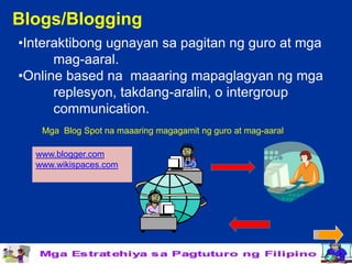 Blogs/Blogging
•Interaktibong ugnayan sa pagitan ng guro at mga
      mag-aaral.
•Online based na maaaring mapaglagyan ng mga
      replesyon, takdang-aralin, o intergroup
      communication.
   Mga Blog Spot na maaaring magagamit ng guro at mag-aaral

  www.blogger.com
  www.wikispaces.com
 