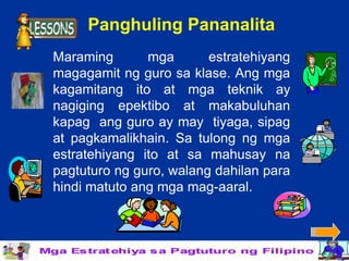 Panghuling Pananalita
Maraming       mga       estratehiyang
magagamit ng guro sa klase. Ang mga
kagamitang ito at mga teknik ay
nagiging epektibo at makabuluhan
kapag ang guro ay may tiyaga, sipag
at pagkamalikhain. Sa tulong ng mga
estratehiyang ito at sa mahusay na
pagtuturo ng guro, walang dahilan para
hindi matuto ang mga mag-aaral.
 