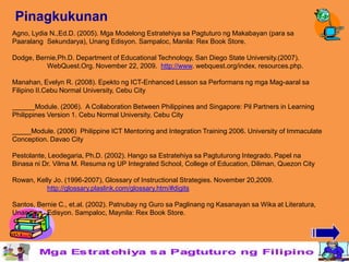 Pinagkukunan
Agno, Lydia N.,Ed.D. (2005). Mga Modelong Estratehiya sa Pagtuturo ng Makabayan (para sa
Paaralang Sekundarya), Unang Edisyon. Sampaloc, Manila: Rex Book Store.

Dodge, Bernie,Ph.D. Department of Educational Technology, San Diego State University.(2007).
          WebQuest.Org. November 22, 2009. http://www. webquest.org/index. resources.php.

Manahan, Evelyn R. (2008). Epekto ng ICT-Enhanced Lesson sa Performans ng mga Mag-aaral sa
Filipino II.Cebu Normal University, Cebu City

______Module. (2006). A Collaboration Between Philippines and Singapore: Pil Partners in Learning
Philippines Version 1. Cebu Normal University, Cebu City

_____Module. (2006) Philippine ICT Mentoring and Integration Training 2006. University of Immaculate
Conception. Davao City

Pestolante, Leodegaria, Ph.D. (2002). Hango sa Estratehiya sa Pagtuturong Integrado. Papel na
Binasa ni Dr. Vilma M. Resuma ng UP Integrated School, College of Education, Diliman, Quezon City

Rowan, Kelly Jo. (1996-2007), Glossary of Instructional Strategies. November 20,2009.
          http://glossary.plaslink.com/glossary.htm/#digits

Santos, Bernie C., et.al. (2002). Patnubay ng Guro sa Paglinang ng Kasanayan sa Wika at Literatura,
Unang      Edisyon. Sampaloc, Maynila: Rex Book Store.
 