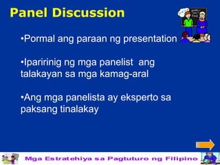 Panel Discussion

 •Pormal ang paraan ng presentation

 •Iparirinig ng mga panelist ang
 talakayan sa mga kamag-aral

 •Ang mga panelista ay eksperto sa
 paksang tinalakay
 
