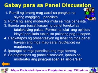 Gabay para sa Panel Discussion
1. Pumili ng limang mag-aaral sa pangkat na
       siyang magiging panelista
2. Pumili ng isang moderator mula sa mga panelista.
3. Ihanda ang bawat kasapi ng panel tungkol sa
       tatalakaying paksa. Pormal na iulat ang opinion/
       ideya/ panukala tunkol sa paksang pag-uusapan.
4. Pagkatapos ng presentasyon ng lahat ng mga panel
       hayaan ang mga mag-aaral (audience) na
       magtanong.
5. Ipasagot sa mga panelista ang mga tanong.
6. Sa pagtatapos ng panel discussion, ipabuo sa
       moderator ang pinag-usapan sa silid-aralan.
 