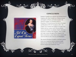CONCLUSION
                           Prudence Crandall was an educator and reformer born in
                           Hopkinton, R.I. Miss Crandall was of Quaker descent
                           and daughter of Pardon and Esther Crandall. She
                           opened an academy on Canterbury Green in
                           Canterbury, CT located between the towns of Scotland
                           and Plainfield off 395 (CT Turnpike) in 1831. The
                           academy was to educate the daughters of wealthy local
                           families and was a success until a 20 year old black
                           woman, Sarah Harris was admitted. Sarah’s admittance
                           led parents to withdraw their daughters. Miss Crandall
                           then made contacts throughout New England’s free
                           black communities to attract black women students who
                           came from Boston, New York City and Philadelphia.

                           The refusal of Prudence Crandall to send black students
                           home was an important decision during an equally
                           important time in history. This decision made her a
                           heroine and gives her revolutionary status.




"Then Let It Sink, I Will Not Dismiss Her."                                          11
 