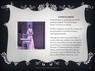 CONCLUSION
                         At the Prudence Crandall Museum DVD
                         and Book entitled: “To All On Equal
                         Terms” is for loan to schools.

                         CT State Legislature honors the courage and
                         moral strength of Crandall for taking a
                         stand against prejudice.

                         Although the school was closed within 17
                         months following vandalism, fire, refusal to
                         sell food, and medical boycotts. The school
                         and its history is still preserved through the
                         Museum, CT Historical Society, CT State
                         Library, and UConn’s Repertory Theater
                         who hosted a play in February 2006. The
                         play is called Prudence. (Still picture on left)




"Then Let It Sink, I Will Not Dismiss Her."                                 12
 