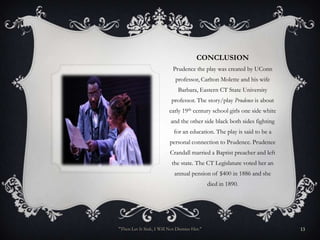 CONCLUSION
                            Prudence the play was created by UConn
                             professor, Carlton Molette and his wife
                              Barbara, Eastern CT State University
                           professor. The story/play Prudence is about
                          early 19th century school girls one side white
                           and the other side black both sides fighting
                            for an education. The play is said to be a
                          personal connection to Prudence. Prudence
                          Crandall married a Baptist preacher and left
                           the state. The CT Legislature voted her an
                            annual pension of $400 in 1886 and she
                                              died in 1890.




"Then Let It Sink, I Will Not Dismiss Her."                                13
 
