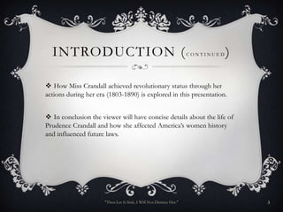 INTRODUCTION (                                                    CONTINUED   )

 How Miss Crandall achieved revolutionary status through her
actions during her era (1803-1890) is explored in this presentation.


 In conclusion the viewer will have concise details about the life of
Prudence Crandall and how she affected America’s women history
and influenced future laws.




                      "Then Let It Sink, I Will Not Dismiss Her."                   3
 