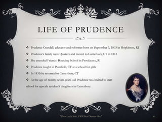 LIFE OF PRUDENCE

 Prudence Crandall, educator and reformer born on September 3, 1803 in Hopkinton, RI

 Prudence’s family were Quakers and moved to Canterbury, CT in 1813

 She attended Friends’ Boarding School in Providence, RI

 Prudence taught in Plainfield, CT at a school for girls

 In 1831she returned to Canterbury, CT

 At the age of twenty-seven-years-old Prudence was invited to start

school for upscale resident’s daughters in Canterbury.




                            "Then Let It Sink, I Will Not Dismiss Her."                 4
 