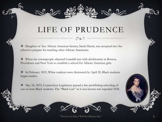 LIFE OF PRUDENCE
 Daughter of free African American farmer, Sarah Harris, was accepted into the
school to prepare for teaching other African Americans.

 When the townspeople objected Crandall met with abolitionists in Boston,
Providence and New York to establish a school for African American girls.

 In February 1833, White students were dismissed; by April 20, Black students
began studies.

 May 24, 1833, Connecticut Legislature passed a law prohibiting schooling of
out-of-state Black students. The “Black Law” as it was known was repealed 1838.




                               "Then Let It Sink, I Will Not Dismiss Her."        5
 