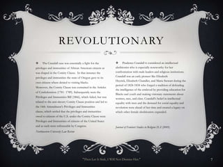 REVOLUTIONARY
    The Crandall case was essentially a fight for the           Prudence Crandall is considered an intellectual
privileges and immunities of African American citizens as       abolitionist who is especially noteworthy for her
was shaped in the Comity Clause. In that instance the           confrontation with male leaders and religious institutions.
privileges and immunities the state of Oregon gave to its       Crandall was an early pioneer like Elizabeth
                                                                Heyrick, Elizabeth Chandler, and Maria Stewart during the
own citizens where denied to visiting blacks.
                                                                period of 1824-1834 who forged a tradition of defending
Moreover, the Comity Clause was contained in the Articles
                                                                the intelligence of the enslaved by providing education for
of Confederation (1781- 1789). Subsequently were the
                                                                Blacks and youth and making visionary statements about
Privileges and Immunities Bill (1866), which failed, but was
                                                                women, race, and class. Crandall’s belief in intellectual
related to the anti-slavery Comity Clause position and led to   equality with men and the demand for social equality and
the 14th Amendment’s Privileges and Immunities                  revolution were ahead of her time and created a legacy on
clause, which settled that the privileges and immunities        which other female abolitionists expanded.
owed to citizens of the U.S. under the Comity Clause were
Privileges and Immunities of citizens of the United States
and as such were enforceable by Congress.                       Journal of Feminist Studies in Religion 21.2 (2005)
Northwestern University Law Review




                                        "Then Let It Sink, I Will Not Dismiss Her."                                           7
 