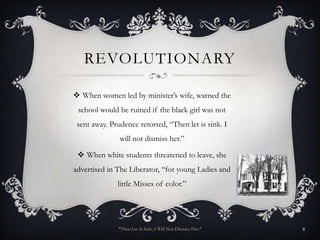 REVOLUTIONARY

 When women led by minister’s wife, warned the
 school would be ruined if the black girl was not
 sent away. Prudence retorted, “Then let is sink. I
               will not dismiss her.”

  When white students threatened to leave, she
advertised in The Liberator, “for young Ladies and
              little Misses of color.”




              "Then Let It Sink, I Will Not Dismiss Her."   8
 