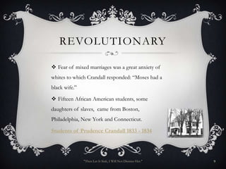 REVOLUTIONARY

 Fear of mixed marriages was a great anxiety of
whites to which Crandall responded: “Moses had a
black wife.”

 Fifteen African American students, some
daughters of slaves, came from Boston,
Philadelphia, New York and Connecticut.

Students of Prudence Crandall 1833 - 1834




               "Then Let It Sink, I Will Not Dismiss Her."   9
 