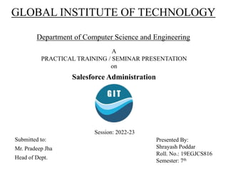 GLOBAL INSTITUTE OF TECHNOLOGY
Department of Computer Science and Engineering
A
PRACTICAL TRAINING / SEMINAR PRESENTATION
on
Salesforce Administration
Submitted to:
Mr. Pradeep Jha
Head of Dept.
Presented By:
Shrayash Poddar
Roll. No.: 19EGJCS816
Semester: 7th
Session: 2022-23
 