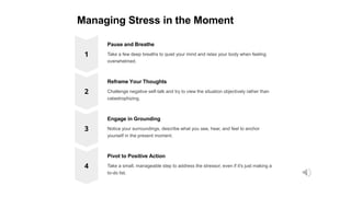 Managing Stress in the Moment
Pause and Breathe
Take a few deep breaths to quiet your mind and relax your body when feeling
overwhelmed.
Reframe Your Thoughts
Challenge negative self-talk and try to view the situation objectively rather than
catastrophizing.
Engage in Grounding
Notice your surroundings, describe what you see, hear, and feel to anchor
yourself in the present moment.
Pivot to Positive Action
Take a small, manageable step to address the stressor, even if it's just making a
to-do list.
 