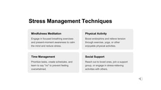 Stress Management Techniques
Mindfulness Meditation
Engage in focused breathing exercises
and present-moment awareness to calm
the mind and reduce stress.
Physical Activity
Boost endorphins and relieve tension
through exercise, yoga, or other
enjoyable physical activities.
Time Management
Prioritize tasks, create schedules, and
learn to say "no" to prevent feeling
overwhelmed.
Social Support
Reach out to loved ones, join a support
group, or engage in stress-relieving
activities with others.
 