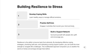 Building Resilience to Stress
1
Develop Coping Skills
Learn healthy ways to manage difficult emotions.
2
Practice Self-Care
Engage in activities that nourish your mind and body.
3
Build a Support Network
Surround yourself with people who uplift
and encourage you.
Resilience is the ability to bounce back from adversity. By developing effective coping
strategies, prioritizing self-care, and cultivating a strong support system, you can build the inner
strength to navigate life's challenges. This multifaceted approach empowers you to weather the
storms of stress and emerge stronger than before.
 