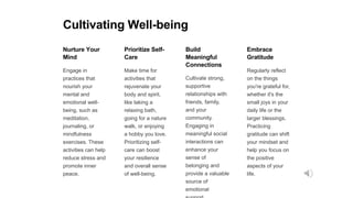 Cultivating Well-being
Nurture Your
Mind
Engage in
practices that
nourish your
mental and
emotional well-
being, such as
meditation,
journaling, or
mindfulness
exercises. These
activities can help
reduce stress and
promote inner
peace.
Prioritize Self-
Care
Make time for
activities that
rejuvenate your
body and spirit,
like taking a
relaxing bath,
going for a nature
walk, or enjoying
a hobby you love.
Prioritizing self-
care can boost
your resilience
and overall sense
of well-being.
Build
Meaningful
Connections
Cultivate strong,
supportive
relationships with
friends, family,
and your
community.
Engaging in
meaningful social
interactions can
enhance your
sense of
belonging and
provide a valuable
source of
emotional
Embrace
Gratitude
Regularly reflect
on the things
you're grateful for,
whether it's the
small joys in your
daily life or the
larger blessings.
Practicing
gratitude can shift
your mindset and
help you focus on
the positive
aspects of your
life.
 