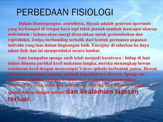 PERBEDAAN FISIOLOGI
      Dalam Demospongiae, contohnya, Mycale adalah generasi oportunis
yang berkumpul di tempat baru tapi tidak pernah tumbuh mencapai ukuran
maksimum : kebanyakan energi dicurahkan untuk pertumbuhan dan
reproduksi. Tethya berbanding terbalik dari bentuk permanen populasi
individu yang luas dalam lingkungan baik. Energiny di salurkan ke daya
tahan fisik dan ini memproduksi secara lambat.
     Satu kumpulan sponge aneh telah menjadi karnivora : hidup di laut
dalam dimana partikel kecil makanan langka, mereka menangkap hewan
crustaceae kecil dengan menyerupai Velcro spikula berbentuk gancu. Hewan
crustaceae menjadi terjerat, tumbuh dan akhirnya dicerna. Sponge ini
termasuk kedalam susunan hydroid dan mempunyai keseluruhan
choanocytes, ostia, ocula dan saluran air. Mereka bisa dikenali sebagai
sponge hanya dengan spikula dan   kealamian lapisan
terluar.
 