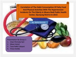 Correlation of The Habit Consumption Of Fatty Food
And Physical Activities With The Hypertension
Incidents On The Elderly In Muaro Bodi Public Health
Center, Sijunjung District In 2015
Presentation By Group 1:
1. Intan Permata Sari
2. Meyci Astuti
3. Tiara Rafel Cahyani
4. Trisia Imelda
By: Mella Karmila
 