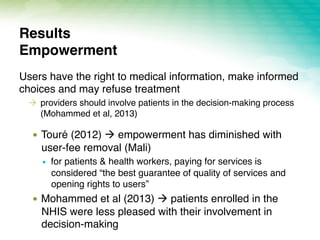 Users have the right to medical information, make informed
choices and may refuse treatment
!  providers should involve patients in the decision-making process
(Mohammed et al, 2013)
!  Touré (2012) ! empowerment has diminished with
user-fee removal (Mali)
!  for patients & health workers, paying for services is
considered “the best guarantee of quality of services and
opening rights to users”
!  Mohammed et al (2013) ! patients enrolled in the
NHIS were less pleased with their involvement in
decision-making
Results 
Empowerment
 