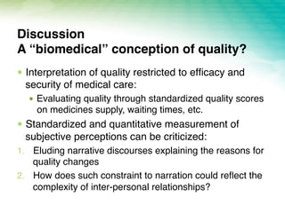!  Interpretation of quality restricted to efﬁcacy and
security of medical care:
!  Evaluating quality through standardized quality scores
on medicines supply, waiting times, etc.
!  Standardized and quantitative measurement of
subjective perceptions can be criticized:
1.  Eluding narrative discourses explaining the reasons for
quality changes
2.  How does such constraint to narration could reﬂect the
complexity of inter-personal relationships?
Discussion 
A “biomedical” conception of quality?
 