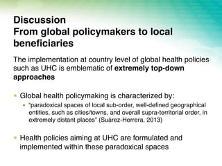 The implementation at country level of global health policies
such as UHC is emblematic of extremely top-down
approaches
!  Global health policymaking is characterized by:
!  “paradoxical spaces of local sub-order, well-deﬁned geographical
entities, such as cities/towns, and overall supra-territorial order, in
extremely distant places” (Suárez-Herrera, 2013)
!  Health policies aiming at UHC are formulated and
implemented within these paradoxical spaces
Discussion 
From global policymakers to local
beneﬁciaries
 